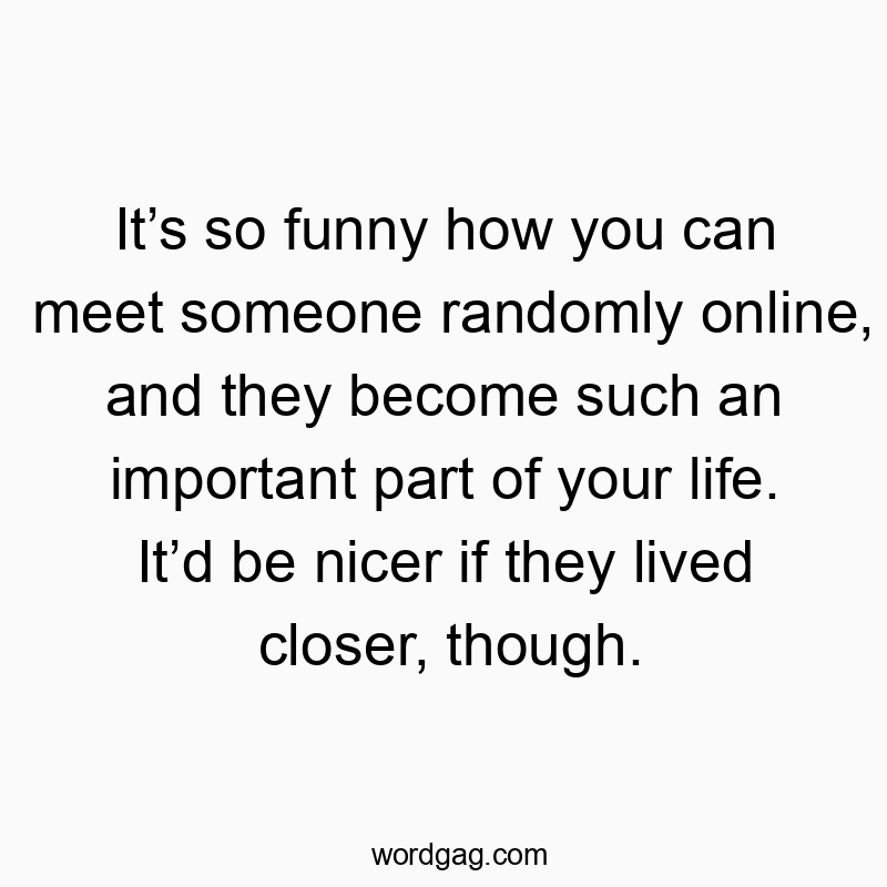 It’s so funny how you can meet someone randomly online, and they become such an important part of your life. It’d be nicer if they lived closer, though.