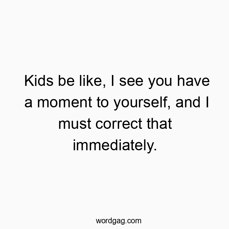 Kids be like, I see you have a moment to yourself, and I must correct that immediately.