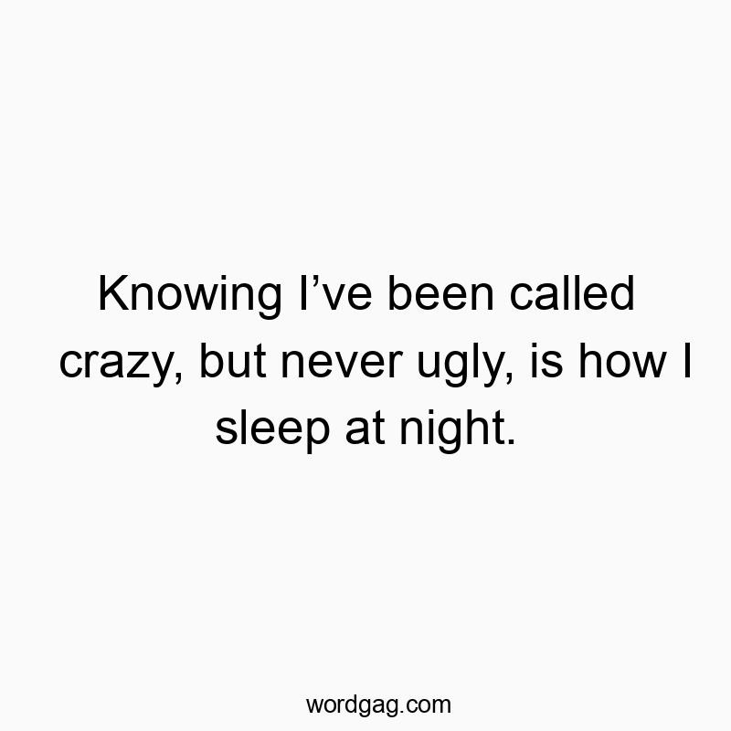 Knowing I’ve been called crazy, but never ugly, is how I sleep at night.