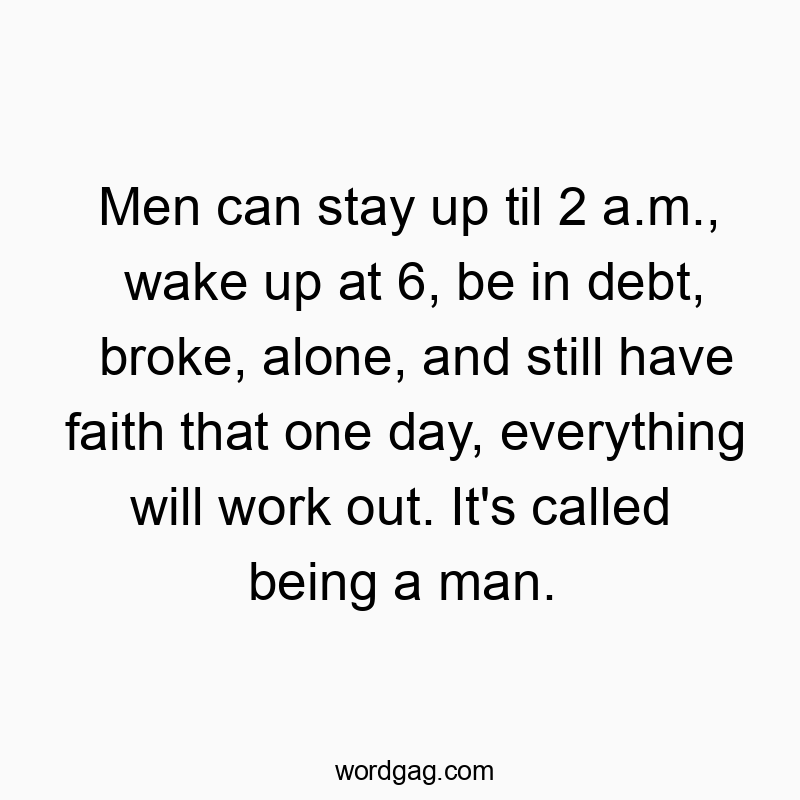 Men can stay up til 2 a.m., wake up at 6, be in debt, broke, alone, and still have faith that one day, everything will work out. It’s called being a man.