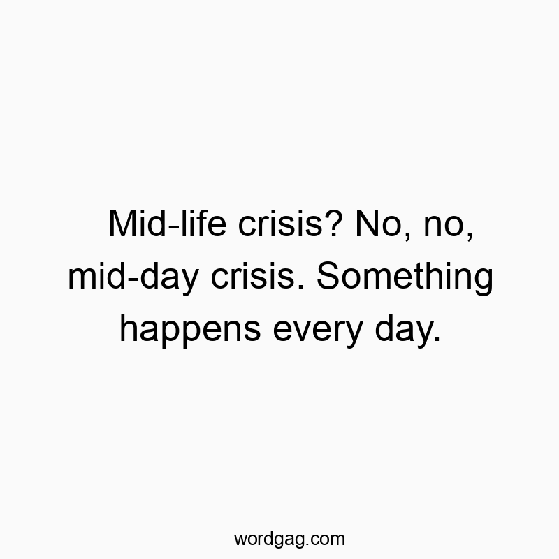 Mid-life crisis? No, no, mid-day crisis. Something happens every day.