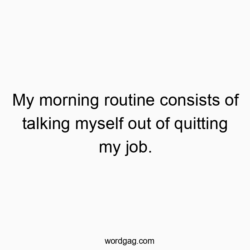 My morning routine consists of talking myself out of quitting my job.
