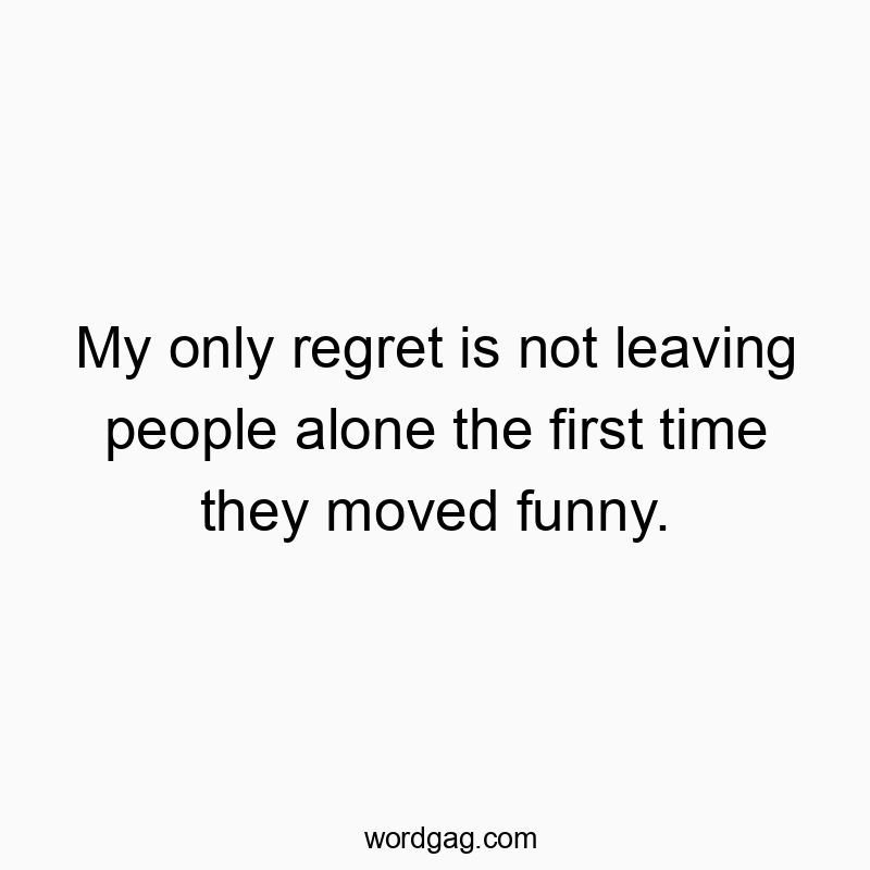 My only regret is not leaving people alone the first time they moved funny.