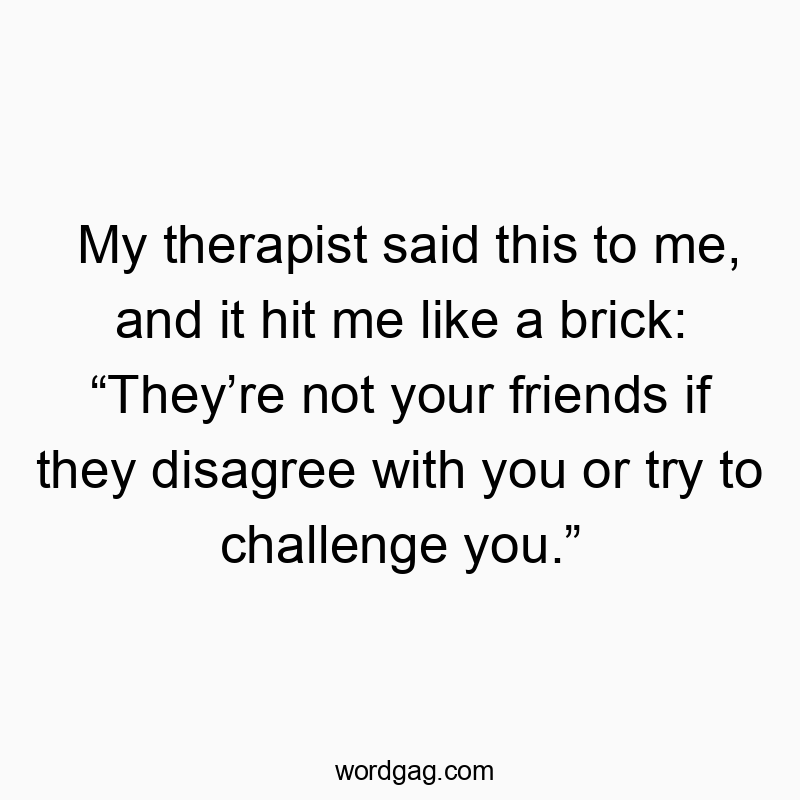 My therapist said this to me, and it hit me like a brick: “They’re not your friends if they disagree with you or try to challenge you.”
