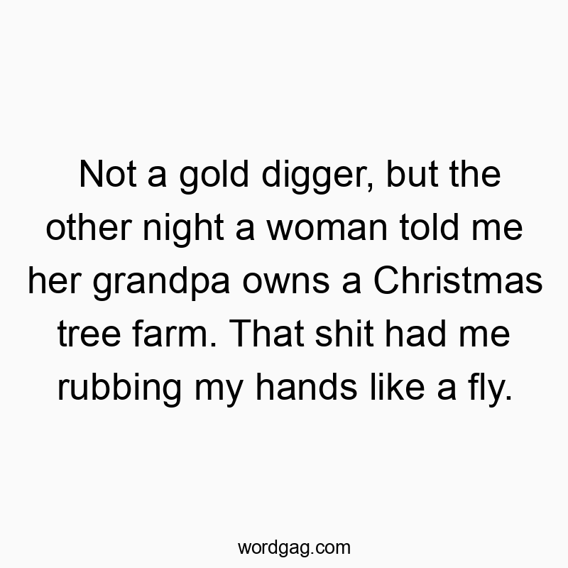 Not a gold digger, but the other night a woman told me her grandpa owns a Christmas tree farm. That shit had me rubbing my hands like a fly.