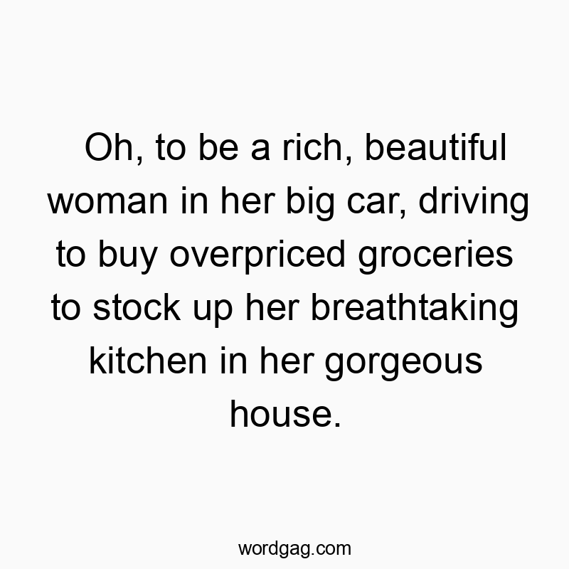Oh, to be a rich, beautiful woman in her big car, driving to buy overpriced groceries to stock up her breathtaking kitchen in her gorgeous house.