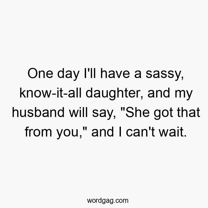 One day I’ll have a sassy, know-it-all daughter, and my husband will say, “She got that from you,” and I can’t wait.