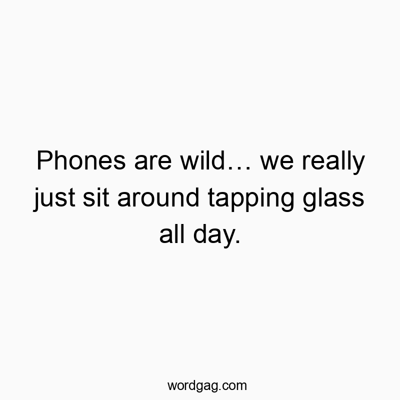 Phones are wild… we really just sit around tapping glass all day.