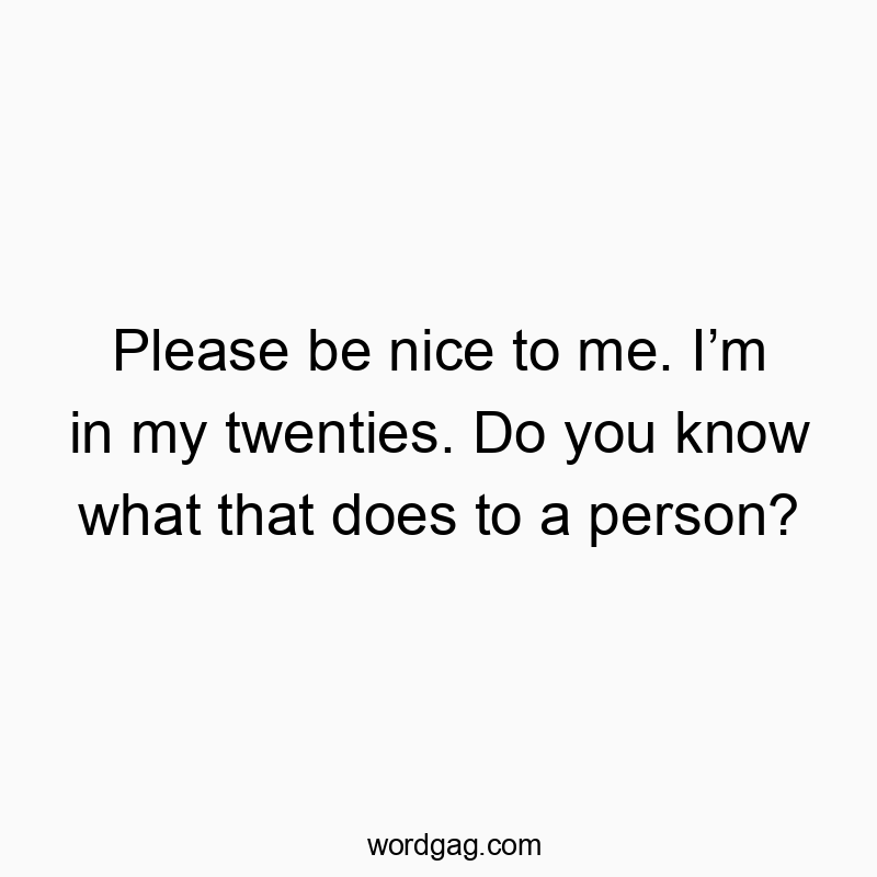 Please be nice to me. Iโm in my twenties. Do you know what that does to a person?