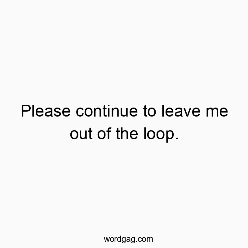 Please continue to leave me out of the loop.
