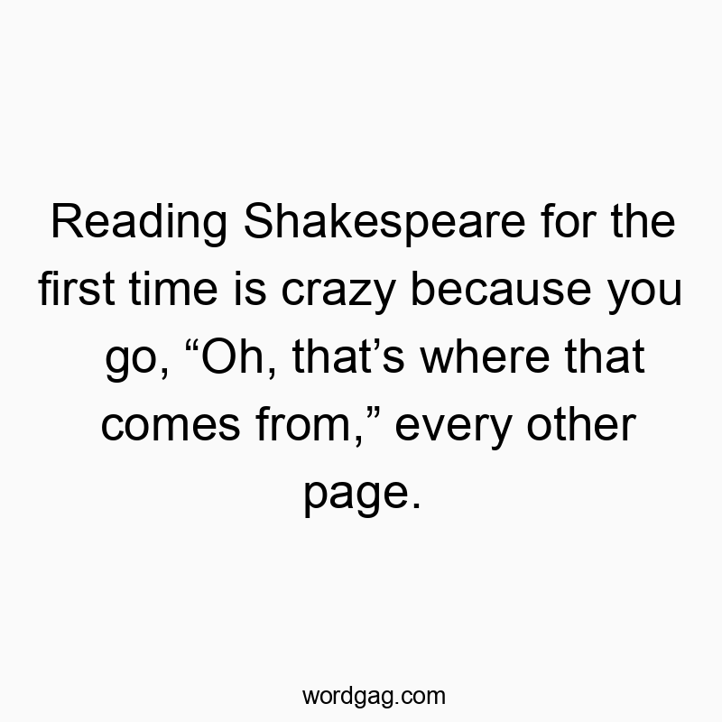 Reading Shakespeare for the first time is crazy because you go, “Oh, that’s where that comes from,” every other page.