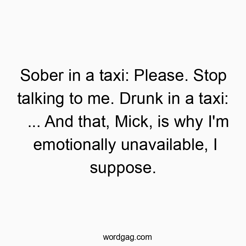 Sober in a taxi: Please. Stop talking to me. Drunk in a taxi: … And that, Mick, is why I’m emotionally unavailable, I suppose.