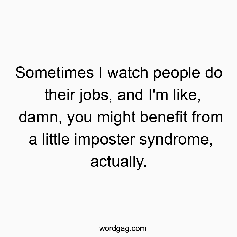 Sometimes I watch people do their jobs, and I’m like, damn, you might benefit from a little imposter syndrome, actually.