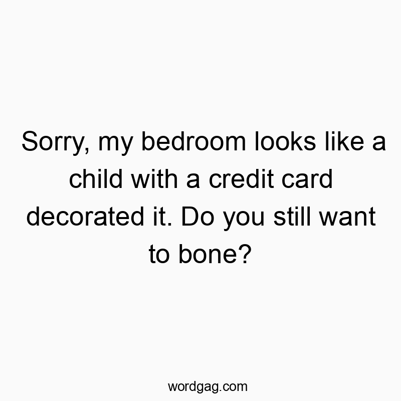 Sorry, my bedroom looks like a child with a credit card decorated it. Do you still want to bone?