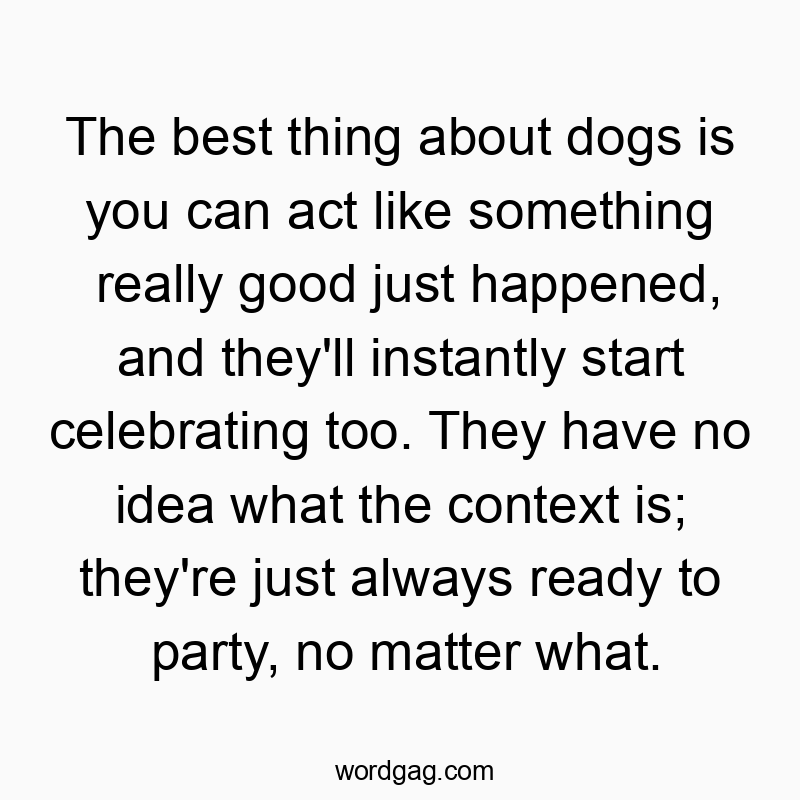 The best thing about dogs is you can act like something really good just happened, and they’ll instantly start celebrating too. They have no idea what the context is; they’re just always ready to party, no matter what.