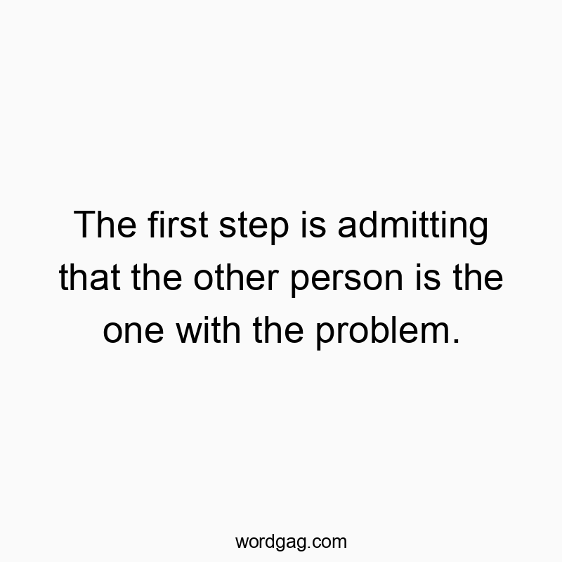 The first step is admitting that the other person is the one with the problem.