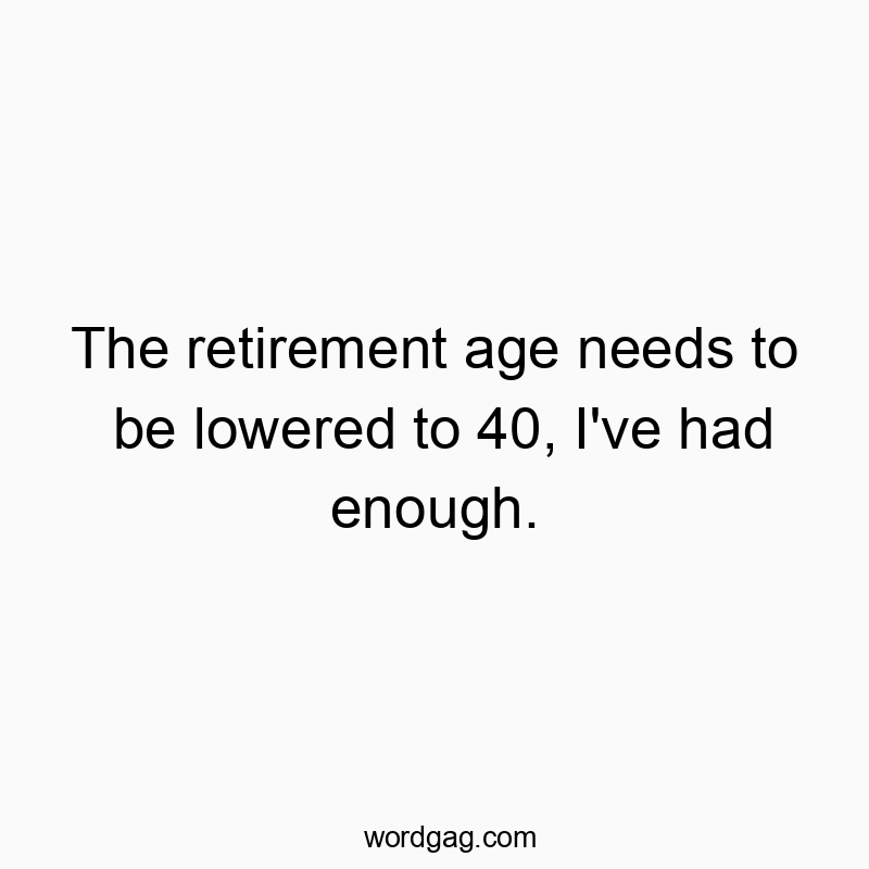 The retirement age needs to be lowered to 40, I’ve had enough.