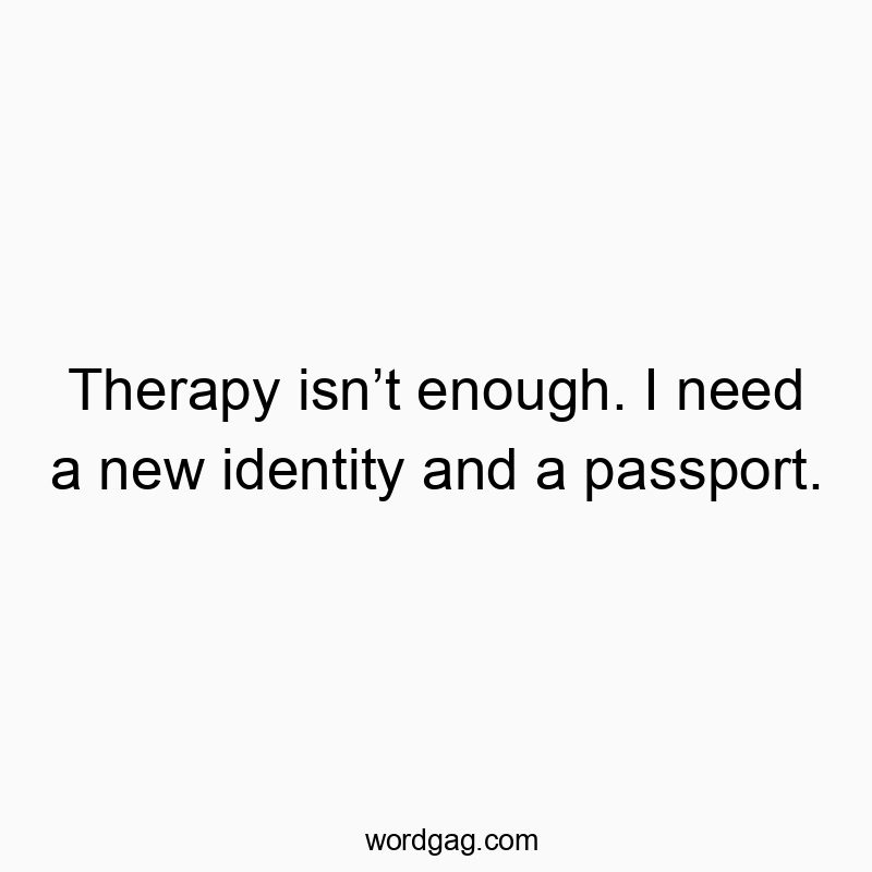 Therapy isn’t enough. I need a new identity and a passport.