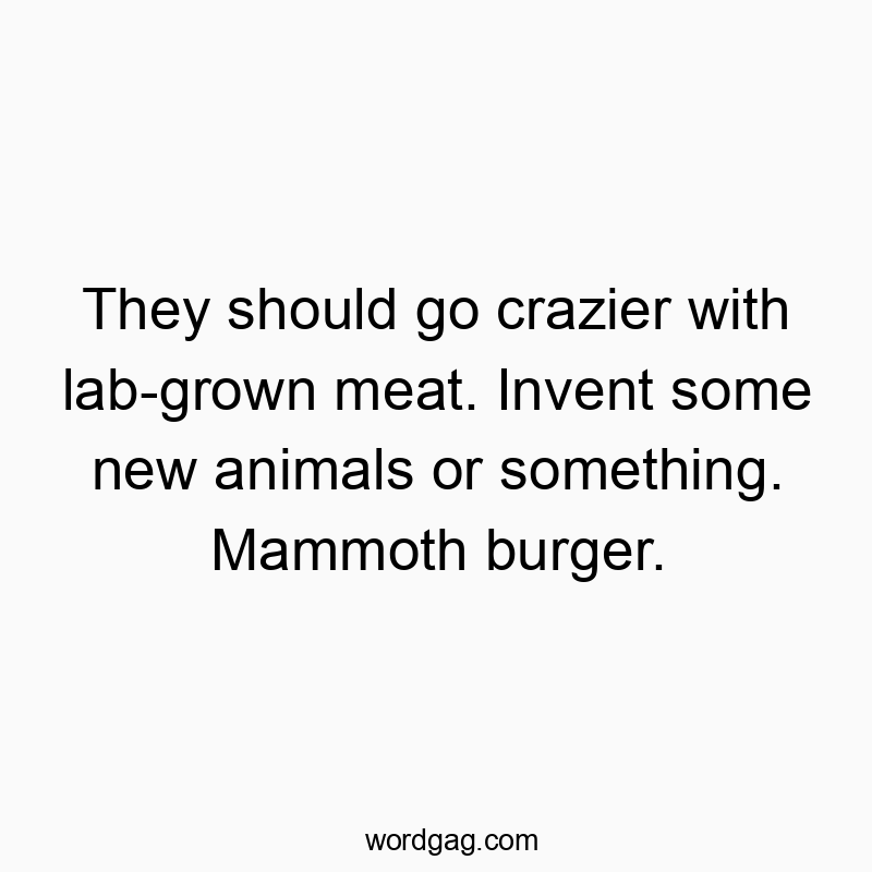 They should go crazier with lab-grown meat. Invent some new animals or something. Mammoth burger.