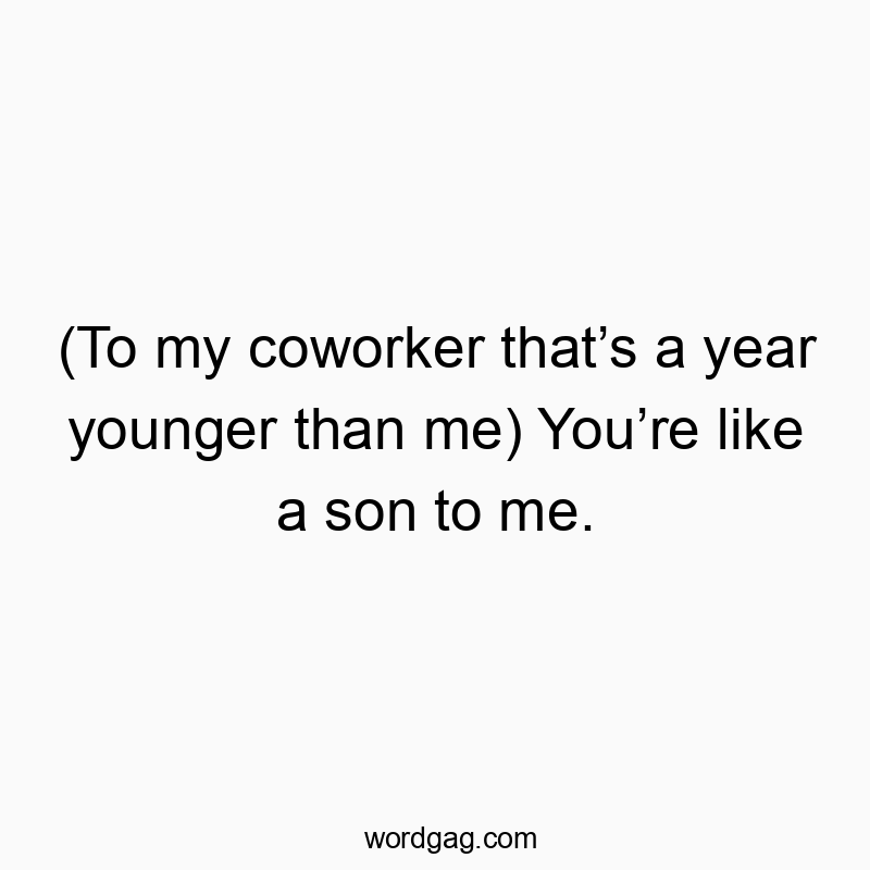 (To my coworker that’s a year younger than me) You’re like a son to me.