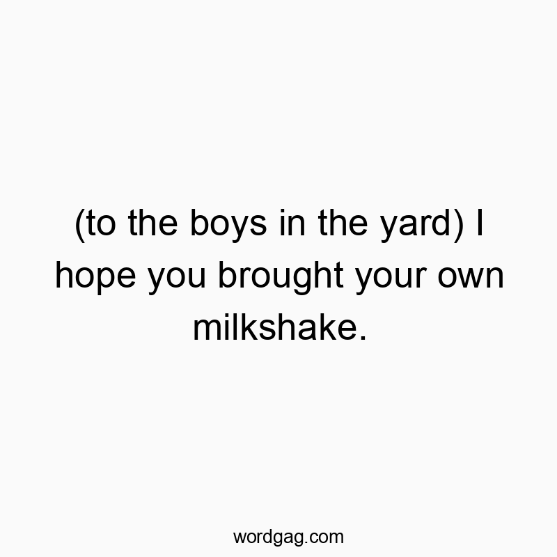 (to the boys in the yard) I hope you brought your own milkshake.