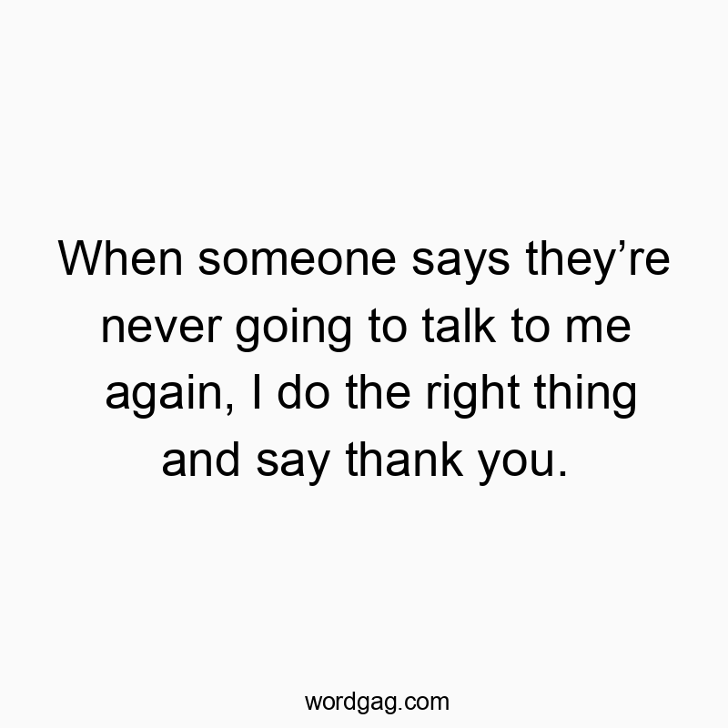 When someone says theyโre never going to talk to me again, I do the right thing and say thank you.