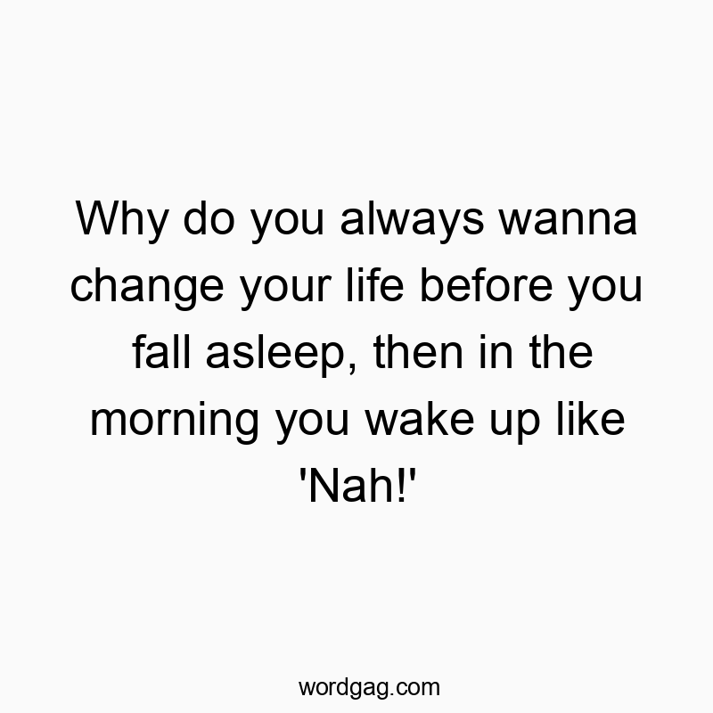 Why do you always wanna change your life before you fall asleep, then in the morning you wake up like ‘Nah!’