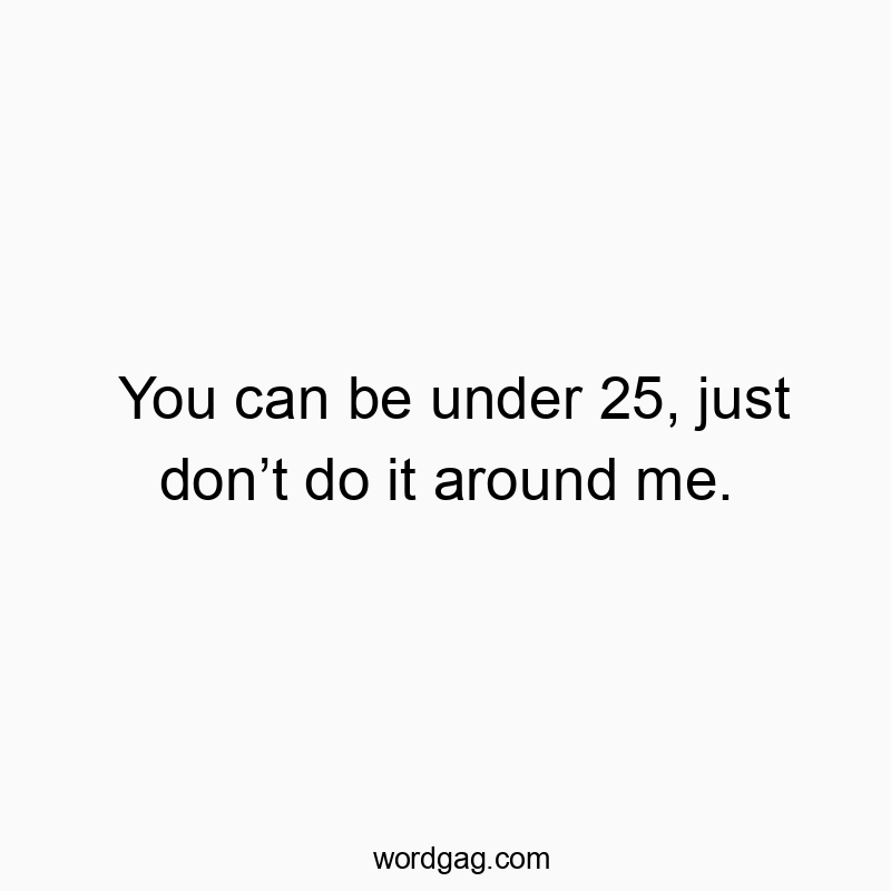You can be under 25, just donโt do it around me.