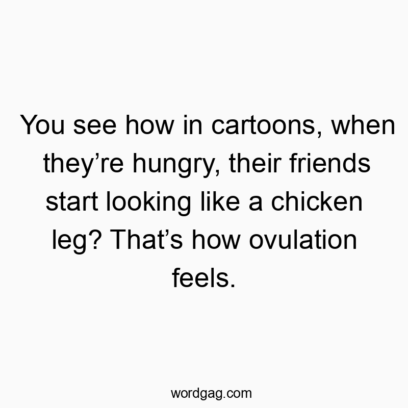 You see how in cartoons, when theyโre hungry, their friends start looking like a chicken leg? Thatโs how ovulation feels.
