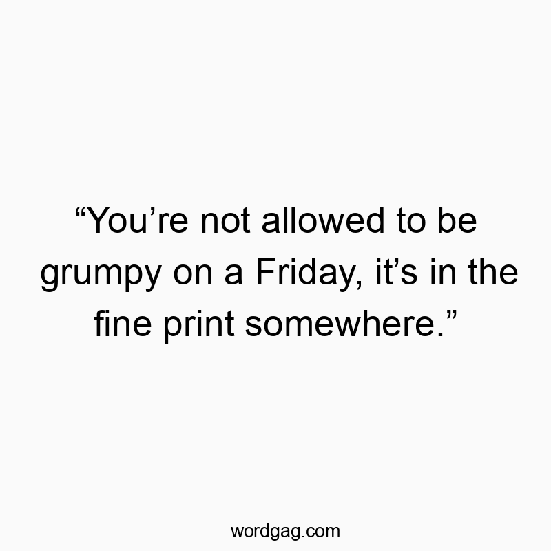 “You’re not allowed to be grumpy on a Friday, it’s in the fine print somewhere.”