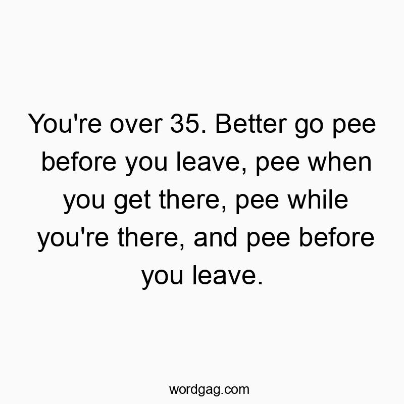 Funny leave quotes - You’re over 35. Better go pee before you leave, pee when you get there, pee while you’re there, and pee before you leave.