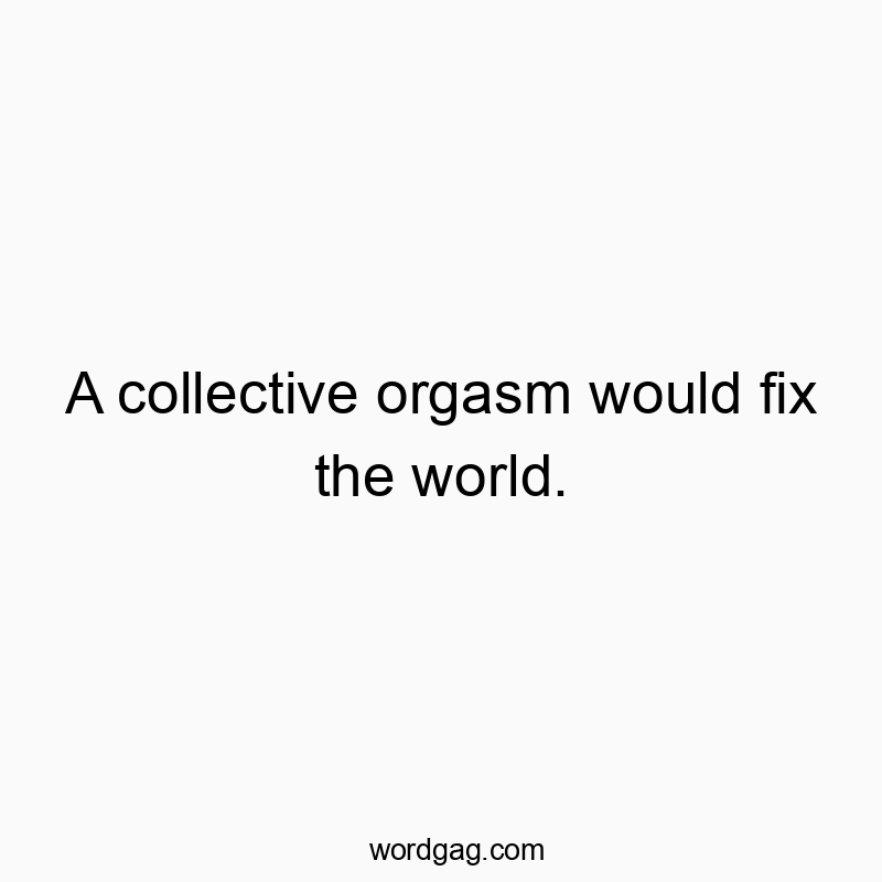 A collective orgasm would fix the world.