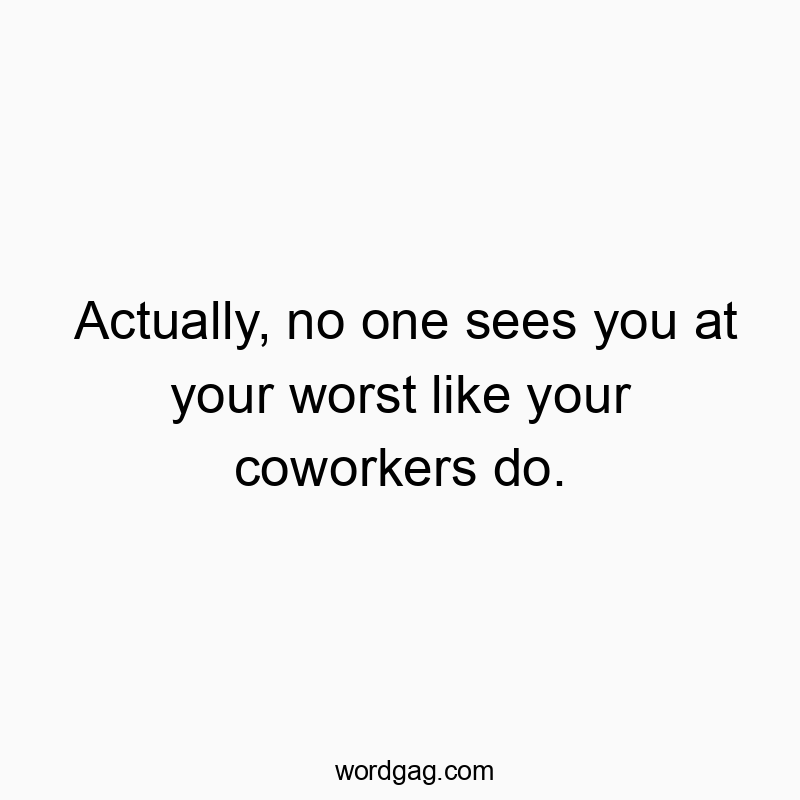 Actually, no one sees you at your worst like your coworkers do.