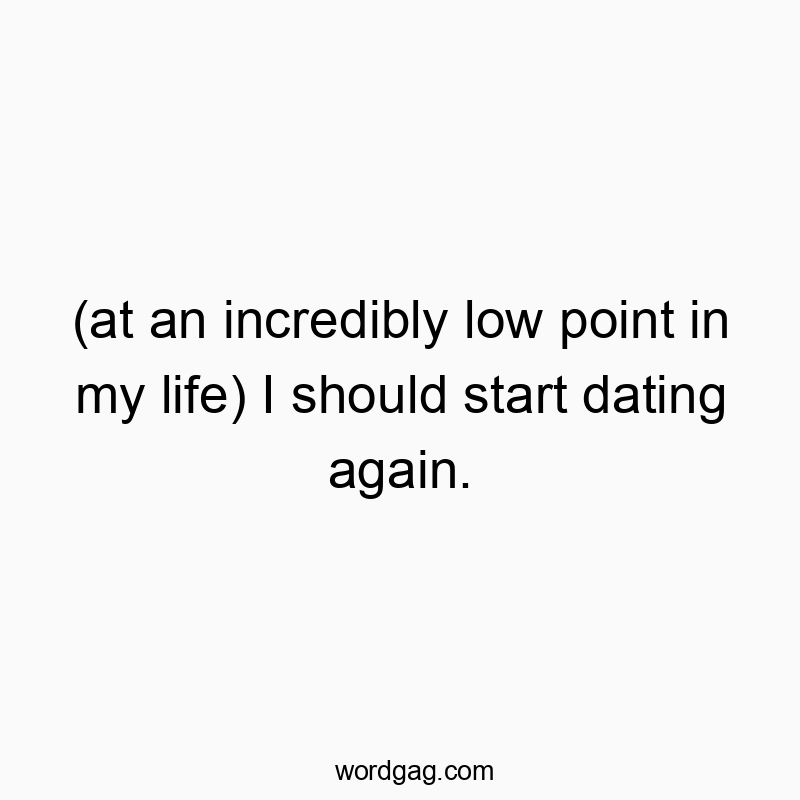 (at an incredibly low point in my life) I should start dating again.