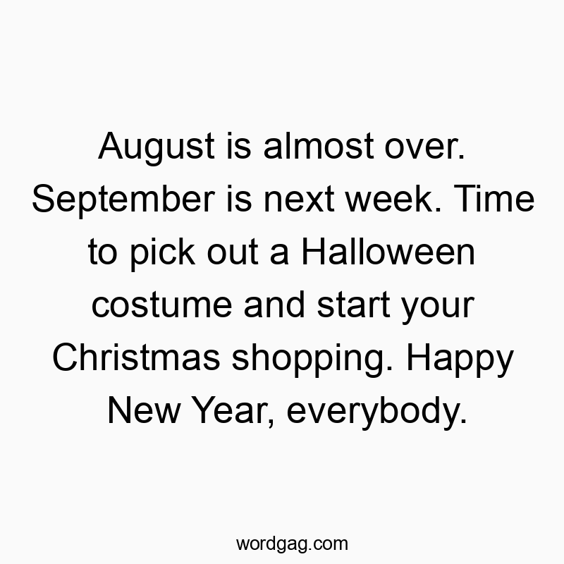 August is almost over. September is next week. Time to pick out a Halloween costume and start your Christmas shopping. Happy New Year, everybody.