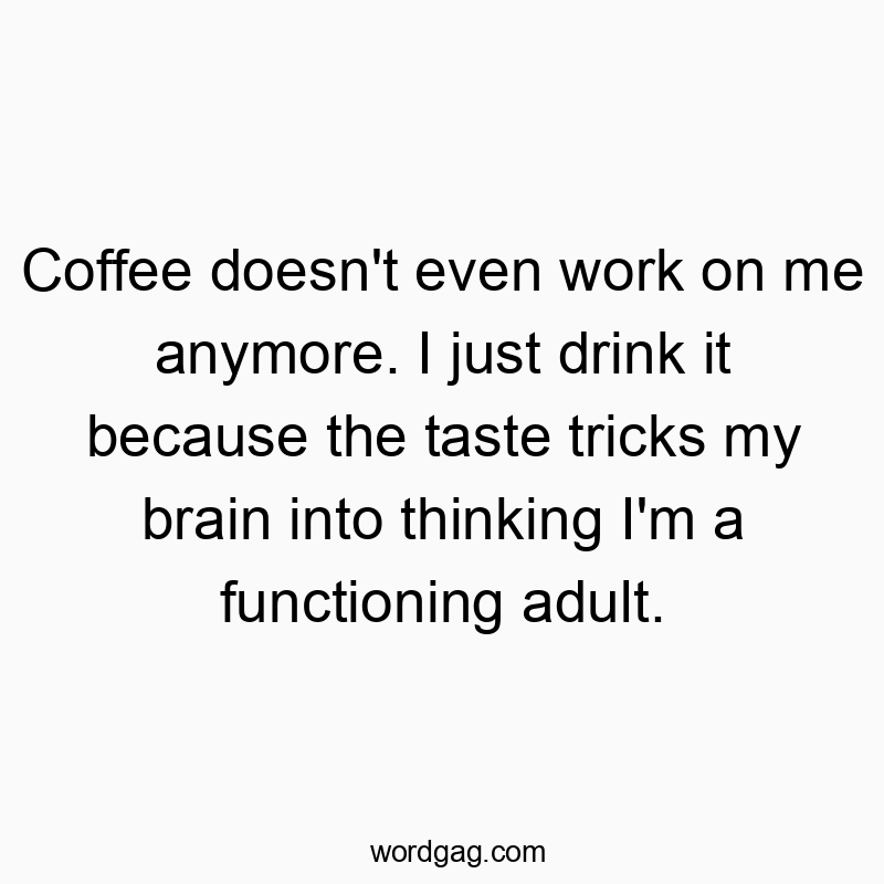 Coffee doesn’t even work on me anymore. I just drink it because the taste tricks my brain into thinking I’m a functioning adult.