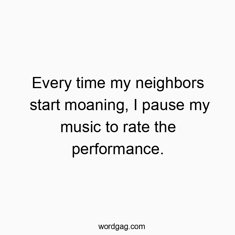Every time my neighbors start moaning, I pause my music to rate the performance.