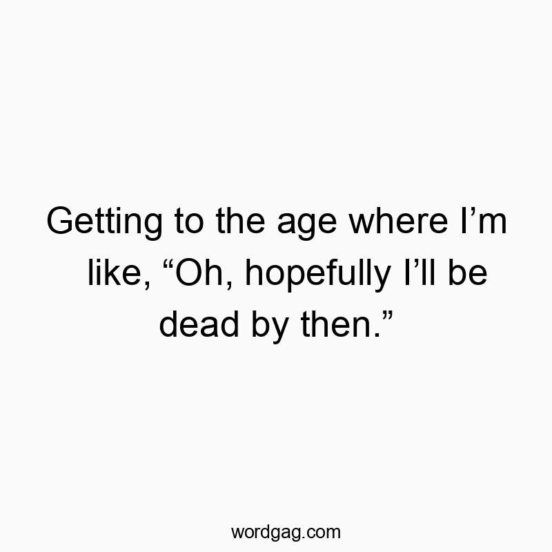 Getting to the age where I’m like, “Oh, hopefully I’ll be dead by then.”