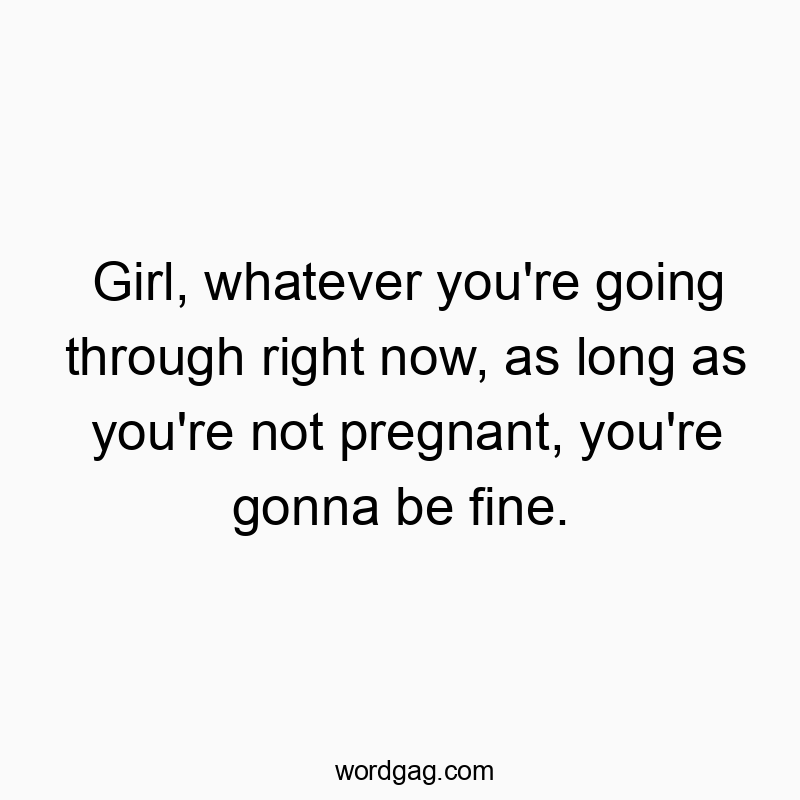 Girl, whatever you’re going through right now, as long as you’re not pregnant, you’re gonna be fine.
