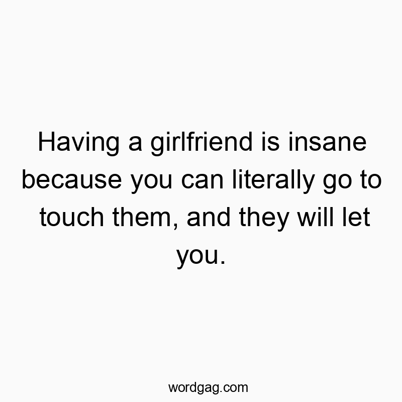 Having a girlfriend is insane because you can literally go to touch them, and they will let you.