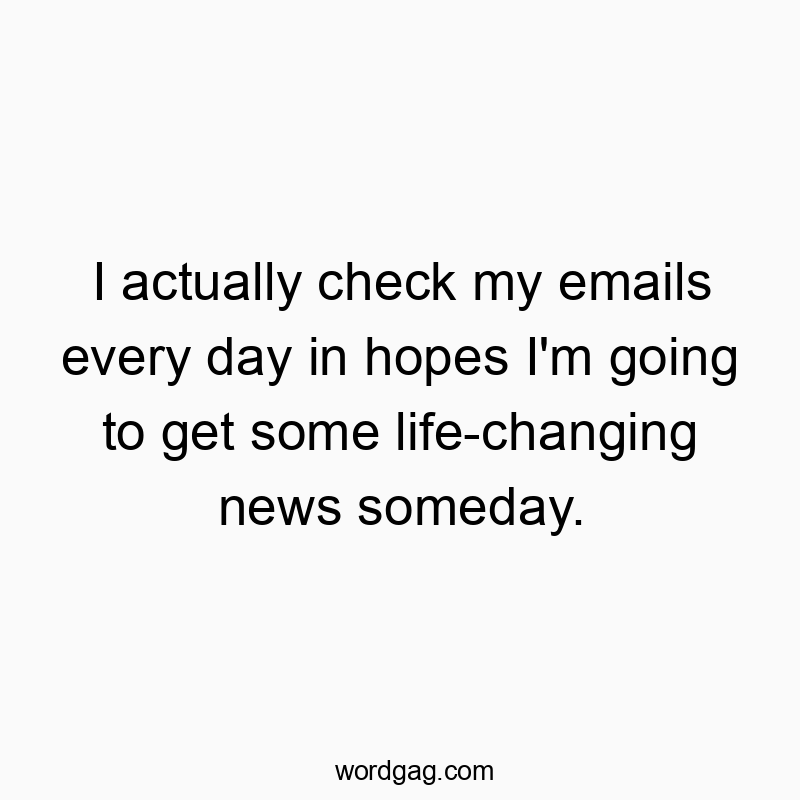 I actually check my emails every day in hopes I’m going to get some life-changing news someday.