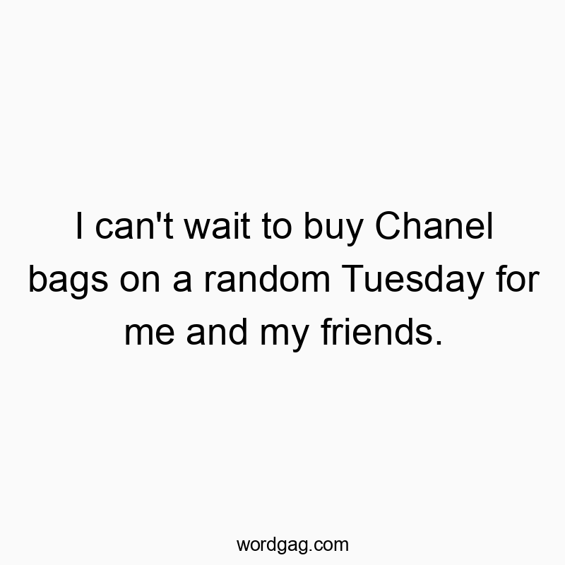 I can’t wait to buy Chanel bags on a random Tuesday for me and my friends.