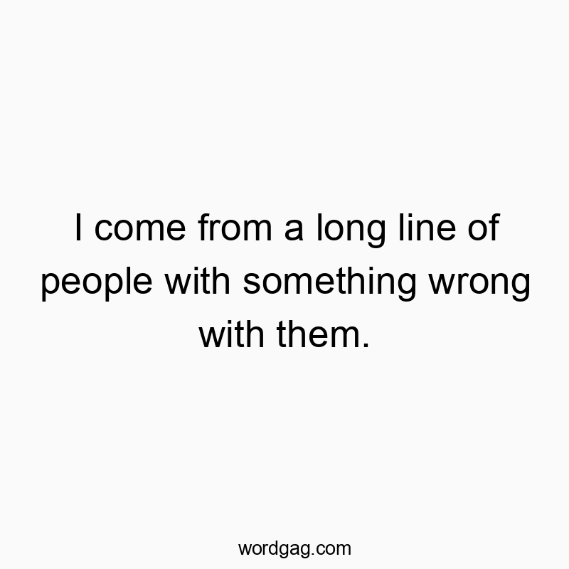 I come from a long line of people with something wrong with them.