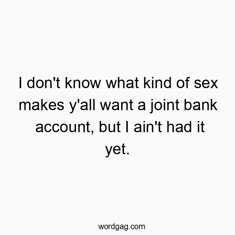I don’t know what kind of sex makes y’all want a joint bank account, but I ain’t had it yet.