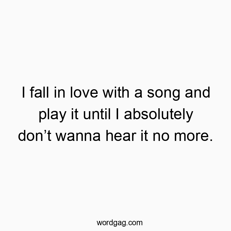 I fall in love with a song and play it until I absolutely donโt wanna hear it no more.
