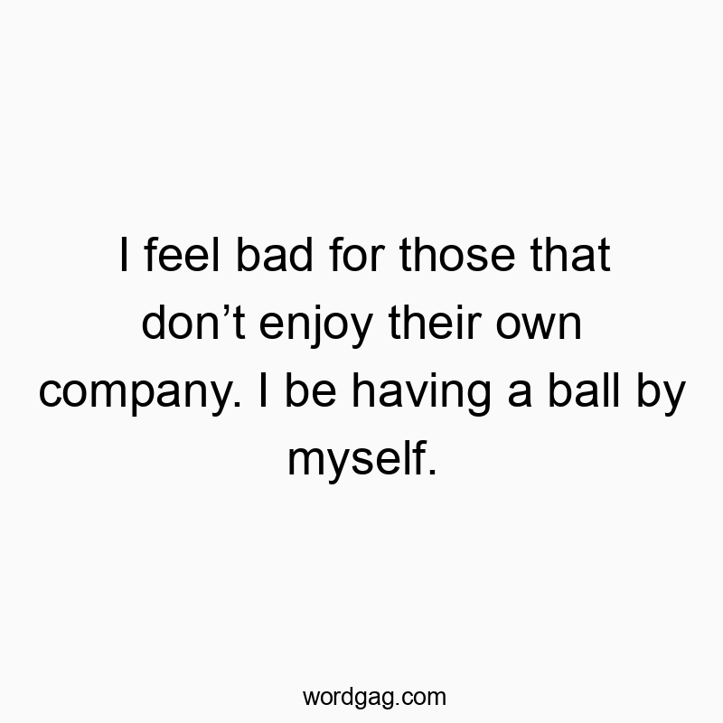 I feel bad for those that donโt enjoy their own company. I be having a ball by myself.