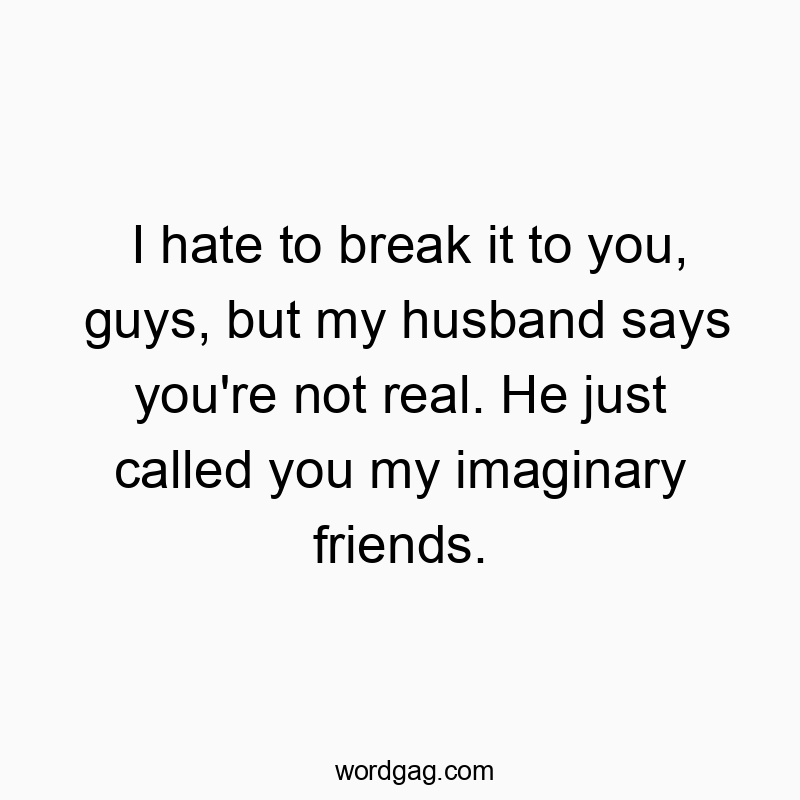 I hate to break it to you, guys, but my husband says you’re not real. He just called you my imaginary friends.
