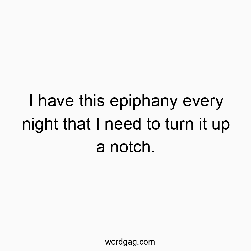 I have this epiphany every night that I need to turn it up a notch.