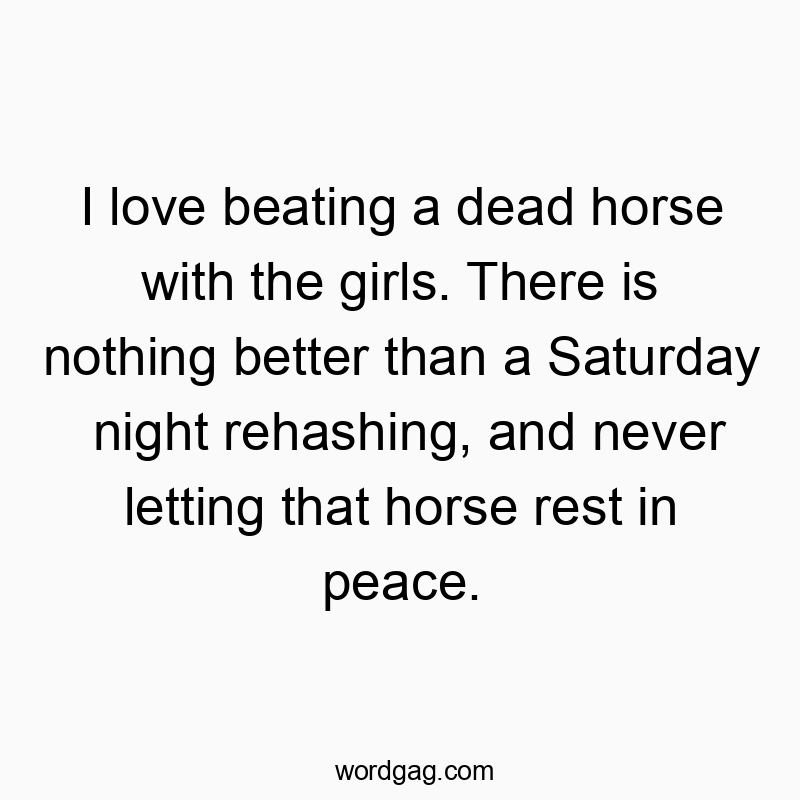I love beating a dead horse with the girls. There is nothing better than a Saturday night rehashing, and never letting that horse rest in peace.