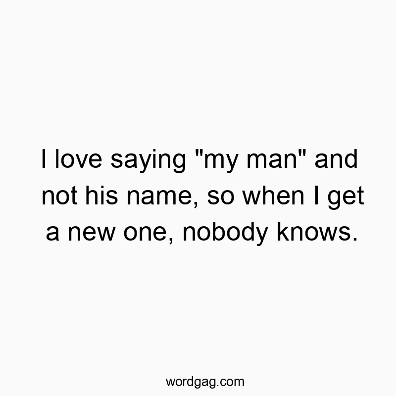 I love saying “my man” and not his name, so when I get a new one, nobody knows.